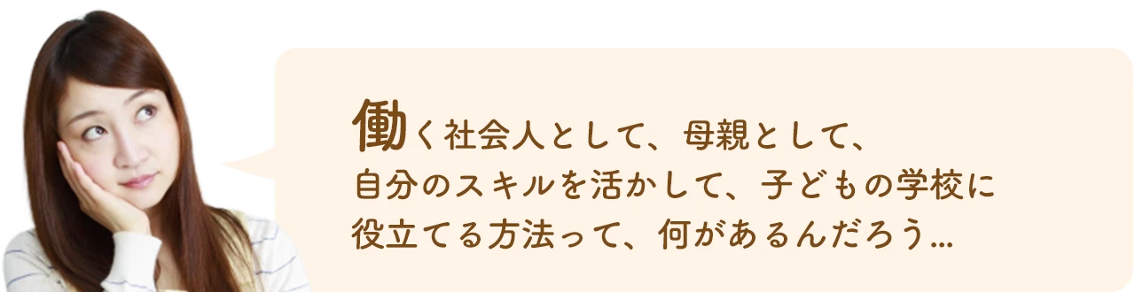 働く社会人として、母親として、 自分のスキルを活かして、子どもの学校に 役立てる方法って、何があるんだろう…